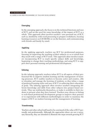 Emerging
In the emerging approach, the focus is on the technical functions and uses
of ICT, and on the need for some knowledge of the impact of ICT as a
whole. This approach often involves teachers' own personal use of ICT,
such as, familiarity with word processing to prepare worksheets, locating
learning resources on CD-ROMs or on the Internet, and communicating
with friends and family by email.
Applying
In the applying approach, teachers use ICT for professional purposes,
focusing on improving the teaching of their subjects so as to enrich how
they teach with a range of ICT tools. This approach often involves teach-
ers incorporating ICT to teach specific subject skills and knowledge,
beginning to change their teaching methodology, and using ICT to sup-
port their personal training and professional development.
Infusing
In the infusing approach, teachers infuse ICT in all aspects of their pro-
fessional life to improve student learning and the management of learn-
ing processes. ICT enables teachers to become active and creative, able
to stimulate and manage the learning of students, as they infuse a range
of preferred learning styles and uses of ICT in achieving their education-
al goals. The infusing approach often involves teachers integrating dif-
ferent knowledge and skills from other subjects into project-based cur-
ricula. They use multimedia themselves, or make it available to their stu-
dents to present what they have learned. Teachers may choose to belong
to web-based professional development groups to improve their practice
or to experiment with different methodologies in order to maximize the
impact of ICT on student learning and the management of learning.
Transforming
Teachers and other school staff need to be convinced of the value of ICT per-
sonally and professionally. Although the approaches above are not a neces-
sary hierarchy, they are intended to illustrate the steps towards growing ICT
44
ICT IN EDUCATION
A CURRICULUM AND PROGRAMME OF TEACHER DEVELOPMENT
 