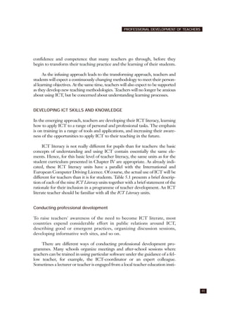 confidence and competence that many teachers go through, before they
begin to transform their teaching practice and the learning of their students.
As the infusing approach leads to the transforming approach, teachers and
students will expect a continuously changing methodology to meet their person-
al learning objectives. At the same time, teachers will also expect to be supported
as they develop new teaching methodologies. Teachers will no longer be anxious
about using ICT, but be concerned about understanding learning processes.
DEVELOPING ICT SKILLS AND KNOWLEDGE
In the emerging approach, teachers are developing their ICT literacy, learning
how to apply ICT to a range of personal and professional tasks. The emphasis
is on training in a range of tools and applications, and increasing their aware-
ness of the opportunities to apply ICT to their teaching in the future.
ICT literacy is not really different for pupils than for teachers: the basic
concepts of understanding and using ICT contain essentially the same ele-
ments. Hence, for this basic level of teacher literacy, the same units as for the
student curriculum presented in Chapter IV are appropriate. As already indi-
cated, these ICT literacy units have a parallel with the International and
European Computer Driving Licence. Of course, the actual use of ICT will be
different for teachers than it is for students. Table 5.1 presents a brief descrip-
tion of each of the nine ICT Literacy units together with a brief statement of the
rationale for their inclusion in a programme of teacher development. An ICT
literate teacher should be familiar with all the ICT Literacy units.
Conducting professional development
To raise teachers' awareness of the need to become ICT literate, most
countries expend considerable effort in public relations around ICT,
describing good or emergent practices, organizing discussion sessions,
developing informative web sites, and so on.
There are different ways of conducting professional development pro-
grammes. Many schools organize meetings and after-school sessions where
teachers can be trained in using particular software under the guidance of a fel-
low teacher, for example, the ICT-coordinator or an expert colleague.
Sometimes a lecturer or teacher is engaged from a local teacher education insti-
45
PROFESSIONAL DEVELOPMENT OF TEACHERS
 