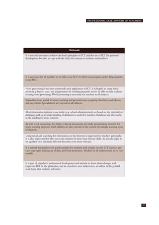 47
PROFESSIONAL DEVELOPMENT OF TEACHERS
Rationale
It is not only necessary to know the basic principles of ICT and the use of ICT for personal
development but also to cope with the daily life contexts of students and teachers.
It is necessary for all teachers to be able to use ICT for their own purposes and to help students
to use ICT.
Word processing is the most commonly used application of ICT. It is helpful to make docu-
ments (e.g. letters, tests, and assignments) for teaching purposes and to be able to help students
in using word processing. Word processing is necessary for teachers in all subjects.
Spreadsheets are useful for many teaching and personal uses: preparing class lists, mark sheets,
and tax returns. Spreadsheets are relevant in all subjects.
Most information systems in use today (e.g. school administration) are based on the principles of
databases, and so an understanding of databases is useful for teachers. Databases are also useful
in the teaching of many subjects.
As with word processing, the ability to layout documents and make presentations is useful for
many teaching purposes. Such abilities are also relevant in the context of multiple learning styles
of students.
Using email and searching for information on the Internet is important for teachers personally.
It is also important that they can assist students in these basic literacy skills. As schools begin to
set up their own Intranets, this unit becomes even more relevant.
It is critical that teachers set good examples for students with respect to such ICT issues as pri-
vacy, copyright, backing up of data, and virus protection. Teachers in all subjects need to be role
models.
It is part of a teacher's professional development and attitude to know about changes with
respect to ICT in the profession, and in a teacher's own subject area, as well as in the general
work force that students will enter.
 