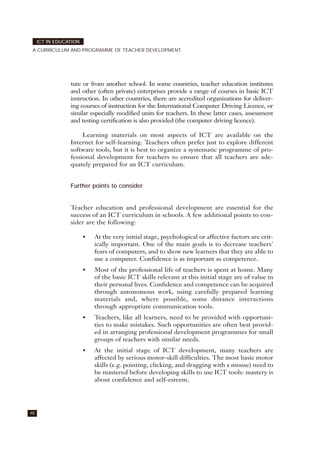 tute or from another school. In some countries, teacher education institutes
and other (often private) enterprises provide a range of courses in basic ICT
instruction. In other countries, there are accredited organizations for deliver-
ing courses of instruction for the International Computer Driving Licence, or
similar especially modified units for teachers. In these latter cases, assessment
and testing certification is also provided (the computer driving licence).
Learning materials on most aspects of ICT are available on the
Internet for self-learning. Teachers often prefer just to explore different
software tools, but it is best to organize a systematic programme of pro-
fessional development for teachers to ensure that all teachers are ade-
quately prepared for an ICT curriculum.
Further points to consider
Teacher education and professional development are essential for the
success of an ICT curriculum in schools. A few additional points to con-
sider are the following:
• At the very initial stage, psychological or affective factors are crit-
ically important. One of the main goals is to decrease teachers'
fears of computers, and to show new learners that they are able to
use a computer. Confidence is as important as competence.
• Most of the professional life of teachers is spent at home. Many
of the basic ICT skills relevant at this initial stage are of value in
their personal lives. Confidence and competence can be acquired
through autonomous work, using carefully prepared learning
materials and, where possible, some distance interactions
through appropriate communication tools.
• Teachers, like all learners, need to be provided with opportuni-
ties to make mistakes. Such opportunities are often best provid-
ed in arranging professional development programmes for small
groups of teachers with similar needs.
• At the initial stage of ICT development, many teachers are
affected by serious motor-skill difficulties. The most basic motor
skills (e.g. pointing, clicking, and dragging with a mouse) need to
be mastered before developing skills to use ICT tools: mastery is
about confidence and self-esteem.
48
ICT IN EDUCATION
A CURRICULUM AND PROGRAMME OF TEACHER DEVELOPMENT
 