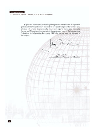It gives me pleasure to acknowledge the genuine international co-operation
spirit thanks to which this new publication has seen the light of day and the con-
tribution of several internationally renowned experts from Asia, Australia,
Europe and North America. A word of sincere thanks goes to the International
Federation for Information Processing (IFIP) for having been the initiator of
this project.
John Daniel
Assistant Director-General for Education
4
ICT IN EDUCATION
A CURRICULUM AND PROGRAMME OF TEACHER DEVELOPMENT
 