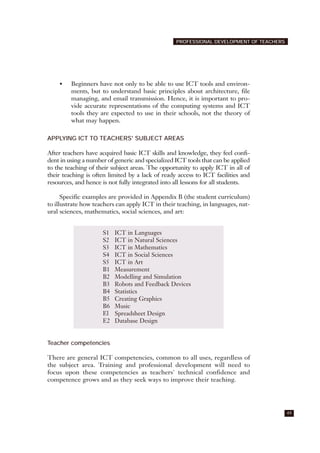 • Beginners have not only to be able to use ICT tools and environ-
ments, but to understand basic principles about architecture, file
managing, and email transmission. Hence, it is important to pro-
vide accurate representations of the computing systems and ICT
tools they are expected to use in their schools, not the theory of
what may happen.
APPLYING ICT TO TEACHERS' SUBJECT AREAS
After teachers have acquired basic ICT skills and knowledge, they feel confi-
dent in using a number of generic and specialized ICT tools that can be applied
to the teaching of their subject areas. The opportunity to apply ICT in all of
their teaching is often limited by a lack of ready access to ICT facilities and
resources, and hence is not fully integrated into all lessons for all students.
Specific examples are provided in Appendix B (the student curriculum)
to illustrate how teachers can apply ICT in their teaching, in languages, nat-
ural sciences, mathematics, social sciences, and art:
Teacher competencies
There are general ICT competencies, common to all uses, regardless of
the subject area. Training and professional development will need to
focus upon these competencies as teachers' technical confidence and
competence grows and as they seek ways to improve their teaching.
49
PROFESSIONAL DEVELOPMENT OF TEACHERS
S1 ICT in Languages
S2 ICT in Natural Sciences
S3 ICT in Mathematics
S4 ICT in Social Sciences
S5 ICT in Art
B1 Measurement
B2 Modelling and Simulation
B3 Robots and Feedback Devices
B4 Statistics
B5 Creating Graphics
B6 Music
El Spreadsheet Design
E2 Database Design
 