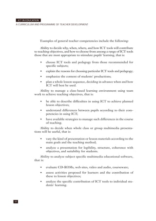 Examples of general teacher competencies include the following:
Ability to decide why, when, where, and how ICT tools will contribute
to teaching objectives, and how to choose from among a range of ICT tools
those that are most appropriate to stimulate pupils’ learning, that is:
• choose ICT tools and pedagogy from those recommended for
specific subjects;
• explain the reasons for choosing particular ICT tools and pedagogy;
• emphasize the content of students' productions;
• plan a whole lesson sequence, deciding in advance when and how
ICT will best be used.
Ability to manage a class-based learning environment using team
work to achieve teaching objectives, that is:
• be able to describe difficulties in using ICT to achieve planned
lesson objectives;
• understand differences between pupils according to their com-
petencies in using ICT;
• have available strategies to manage such differences in the course
of teaching.
Ability to decide when whole class or group multimedia presenta-
tions will be useful, that is:
• vary the kind of presentation or lesson materials according to the
main goals and the teaching method;
• analyze a presentation for legibility, structure, coherence with
objectives, and suitability for students.
Ability to analyze subject specific multimedia educational software,
that is:
• evaluate CD-ROMs, web sites, video and audio, courseware;
• assess activities proposed for learners and the contribution of
these to lesson objectives;
• analyze the specific contribution of ICT tools to individual stu-
dents' learning.
50
ICT IN EDUCATION
A CURRICULUM AND PROGRAMME OF TEACHER DEVELOPMENT
 