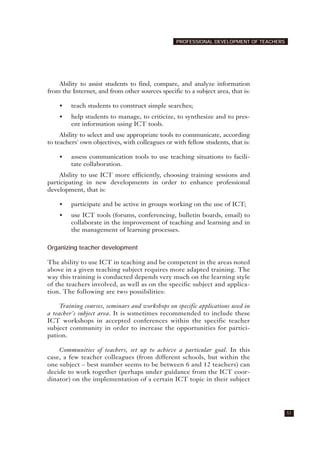 Ability to assist students to find, compare, and analyze information
from the Internet, and from other sources specific to a subject area, that is:
• teach students to construct simple searches;
• help students to manage, to criticize, to synthesize and to pres-
ent information using ICT tools.
Ability to select and use appropriate tools to communicate, according
to teachers' own objectives, with colleagues or with fellow students, that is:
• assess communication tools to use teaching situations to facili-
tate collaboration.
Ability to use ICT more efficiently, choosing training sessions and
participating in new developments in order to enhance professional
development, that is:
• participate and be active in groups working on the use of ICT;
• use ICT tools (forums, conferencing, bulletin boards, email) to
collaborate in the improvement of teaching and learning and in
the management of learning processes.
Organizing teacher development
The ability to use ICT in teaching and be competent in the areas noted
above in a given teaching subject requires more adapted training. The
way this training is conducted depends very much on the learning style
of the teachers involved, as well as on the specific subject and applica-
tion. The following are two possibilities:
Training courses, seminars and workshops on specific applications used in
a teacher's subject area. It is sometimes recommended to include these
ICT workshops in accepted conferences within the specific teacher
subject community in order to increase the opportunities for partici-
pation.
Communities of teachers, set up to achieve a particular goal. In this
case, a few teacher colleagues (from different schools, but within the
one subject – best number seems to be between 6 and 12 teachers) can
decide to work together (perhaps under guidance from the ICT coor-
dinator) on the implementation of a certain ICT topic in their subject
51
PROFESSIONAL DEVELOPMENT OF TEACHERS
 