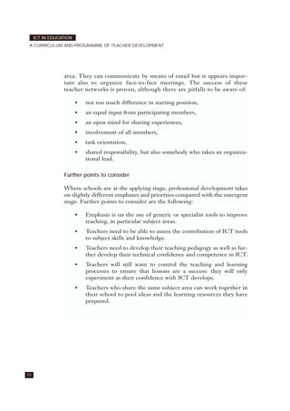 52
ICT IN EDUCATION
A CURRICULUM AND PROGRAMME OF TEACHER DEVELOPMENT
area. They can communicate by means of email but it appears impor-
tant also to organize face-to-face meetings. The success of these
teacher networks is proven, although there are pitfalls to be aware of:
• not too much difference in starting position,
• an equal input from participating members,
• an open mind for sharing experiences,
• involvement of all members,
• task orientation,
• shared responsibility, but also somebody who takes an organiza-
tional lead.
Further points to consider
Where schools are at the applying stage, professional development takes
on slightly different emphases and priorities compared with the emergent
stage. Further points to consider are the following:
• Emphasis is on the use of generic or specialist tools to improve
teaching, in particular subject areas.
• Teachers need to be able to assess the contribution of ICT tools
to subject skills and knowledge.
• Teachers need to develop their teaching pedagogy as well as fur-
ther develop their technical confidence and competence in ICT.
• Teachers will still want to control the teaching and learning
processes to ensure that lessons are a success: they will only
experiment as their confidence with ICT develops.
• Teachers who share the same subject area can work together in
their school to pool ideas and the learning resources they have
prepared.
 