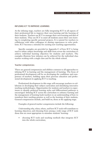 INFUSING ICT TO IMPROVE LEARNING
At the infusing stage, teachers are fully integrating ICT in all aspects of
their professional life to improve their own learning and the learning of
their students. Teachers use ICT to manage their own learning and that of
their students. They use ICT to assist all students assess their own learn-
ing in completing specific personal projects. It is natural for teachers to
collaborate with other colleagues in sharing experiences to solve prob-
lems. ICT becomes a stimulus for exciting new teaching opportunities.
Specific examples are provided in Appendix C of how ICT is being
used to infuse subject knowledge and skills from across the curriculum to
achieve individual learning objectives for students and teachers. The
examples illustrate how infusion can be achieved for the individual class
teacher working with a single class and for the whole school.
Teacher competencies
There are general competencies and abilities common to all approaches to
infusing ICT in learning and the management of learning. The focus of
professional development will be on developing the confidence and com-
petence of teachers, building upon their previous education and profes-
sional development in applying ICT to teaching.
Professional development in this stage will encourage teachers to col-
laborate in developing their subject curriculum and identifying innovative
teaching methodologies. Opportunities for students and teachers to exper-
iment to identify preferred learning styles and differentiated pathways is
encouraged. Infusing ICT across the curriculum to enhance learning and
the management of learning leads teachers to an understanding of how to
transform their teaching practice as well as the learning of their students.
General competencies include, and build on, those at the applying stage.
Examples of general teacher competencies include the following:
Understanding why, when, where, and how ICT tools will contribute to
learning objectives; and choosing from among a wide range of ICT tools
those that are most appropriate to stimulate students’ learning:
• choosing ICT tools and teaching methods that integrate ICT
into the whole curriculum;
53
PROFESSIONAL DEVELOPMENT OF TEACHERS
 
