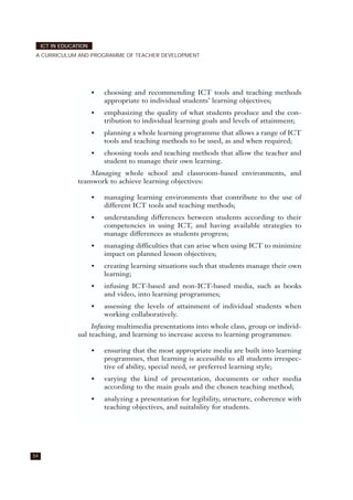 54
ICT IN EDUCATION
A CURRICULUM AND PROGRAMME OF TEACHER DEVELOPMENT
• choosing and recommending ICT tools and teaching methods
appropriate to individual students’ learning objectives;
• emphasizing the quality of what students produce and the con-
tribution to individual learning goals and levels of attainment;
• planning a whole learning programme that allows a range of ICT
tools and teaching methods to be used, as and when required;
• choosing tools and teaching methods that allow the teacher and
student to manage their own learning.
Managing whole school and classroom-based environments, and
teamwork to achieve learning objectives:
• managing learning environments that contribute to the use of
different ICT tools and teaching methods;
• understanding differences between students according to their
competencies in using ICT, and having available strategies to
manage differences as students progress;
• managing difficulties that can arise when using ICT to minimize
impact on planned lesson objectives;
• creating learning situations such that students manage their own
learning;
• infusing ICT-based and non-ICT-based media, such as books
and video, into learning programmes;
• assessing the levels of attainment of individual students when
working collaboratively.
Infusing multimedia presentations into whole class, group or individ-
ual teaching, and learning to increase access to learning programmes:
• ensuring that the most appropriate media are built into learning
programmes, that learning is accessible to all students irrespec-
tive of ability, special need, or preferred learning style;
• varying the kind of presentation, documents or other media
according to the main goals and the chosen teaching method;
• analyzing a presentation for legibility, structure, coherence with
teaching objectives, and suitability for students.
 