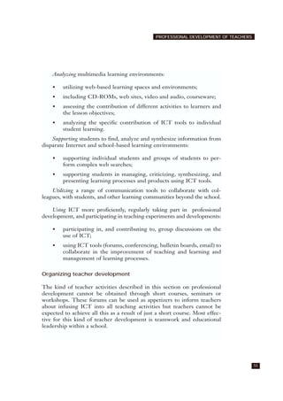 55
PROFESSIONAL DEVELOPMENT OF TEACHERS
Analyzing multimedia learning environments:
• utilizing web-based learning spaces and environments;
• including CD-ROMs, web sites, video and audio, courseware;
• assessing the contribution of different activities to learners and
the lesson objectives;
• analyzing the specific contribution of ICT tools to individual
student learning.
Supporting students to find, analyze and synthesize information from
disparate Internet and school-based learning environments:
• supporting individual students and groups of students to per-
form complex web searches;
• supporting students in managing, criticizing, synthesizing, and
presenting learning processes and products using ICT tools.
Utilizing a range of communication tools to collaborate with col-
leagues, with students, and other learning communities beyond the school.
Using ICT more proficiently, regularly taking part in professional
development, and participating in teaching experiments and developments:
• participating in, and contributing to, group discussions on the
use of ICT;
• using ICT tools (forums, conferencing, bulletin boards, email) to
collaborate in the improvement of teaching and learning and
management of learning processes.
Organizing teacher development
The kind of teacher activities described in this section on professional
development cannot be obtained through short courses, seminars or
workshops. These forums can be used as appetizers to inform teachers
about infusing ICT into all teaching activities but teachers cannot be
expected to achieve all this as a result of just a short course. Most effec-
tive for this kind of teacher development is teamwork and educational
leadership within a school.
 