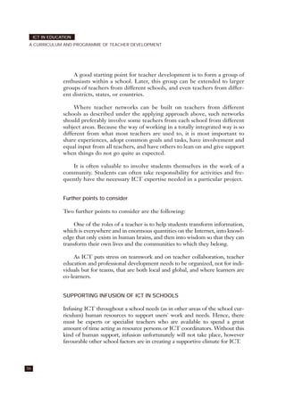 A good starting point for teacher development is to form a group of
enthusiasts within a school. Later, this group can be extended to larger
groups of teachers from different schools, and even teachers from differ-
ent districts, states, or countries.
Where teacher networks can be built on teachers from different
schools as described under the applying approach above, such networks
should preferably involve some teachers from each school from different
subject areas. Because the way of working in a totally integrated way is so
different from what most teachers are used to, it is most important to
share experiences, adopt common goals and tasks, have involvement and
equal input from all teachers, and have others to lean on and give support
when things do not go quite as expected.
It is often valuable to involve students themselves in the work of a
community. Students can often take responsibility for activities and fre-
quently have the necessary ICT expertise needed in a particular project.
Further points to consider
Two further points to consider are the following:
One of the roles of a teacher is to help students transform information,
which is everywhere and in enormous quantities on the Internet, into knowl-
edge that only exists in human brains, and then into wisdom so that they can
transform their own lives and the communities to which they belong.
As ICT puts stress on teamwork and on teacher collaboration, teacher
education and professional development needs to be organized, not for indi-
viduals but for teams, that are both local and global, and where learners are
co-learners.
SUPPORTING INFUSION OF ICT IN SCHOOLS
Infusing ICT throughout a school needs (as in other areas of the school cur-
riculum) human resources to support users' work and needs. Hence, there
must be experts or specialist teachers who are available to spend a great
amount of time acting as resource persons or ICT coordinators. Without this
kind of human support, infusion unfortunately will not take place, however
favourable other school factors are in creating a supportive climate for ICT.
56
ICT IN EDUCATION
A CURRICULUM AND PROGRAMME OF TEACHER DEVELOPMENT
 