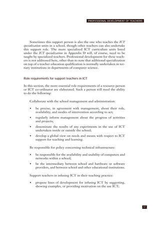 Sometimes this support person is also the one who teaches the ICT
specialization units in a school, though other teachers can also undertake
this support role. The more specialized ICT curriculum units listed
under the ICT specialization in Appendix D will, of course, need to be
taught by specialized teachers. Professional development for these teach-
ers is not addressed here, other than to note that additional specialization
on top of a teacher education qualification is normally undertaken in ter-
tiary institutions in departments of computer science.
Role requirements for support teachers in ICT
In this section, the more essential role requirements of a resource person
or ICT co-ordinator are elaborated. Such a person will need the ability
to do the following:
Collaborate with the school management and administration:
• be precise, in agreement with management, about their role,
availability, and modes of intervention according to act;
• regularly inform management about the progress of activities
and projects;
• disseminate the results of any experiments in the use of ICT
undertaken inside or outside the school;
• develop a global view on needs and means with respect to ICT
support for teaching and learning.
Be responsible for policy concerning technical infrastructure:
• be responsible for the availability and usability of computers and
networks within a school;
• be the intermediary between school and hardware or software
providers, and between school and other educational institutions.
Support teachers in infusing ICT in their teaching practice:
• propose lines of development for infusing ICT by suggesting,
showing examples, or providing motivation on the use ICT;
57
PROFESSIONAL DEVELOPMENT OF TEACHERS
 