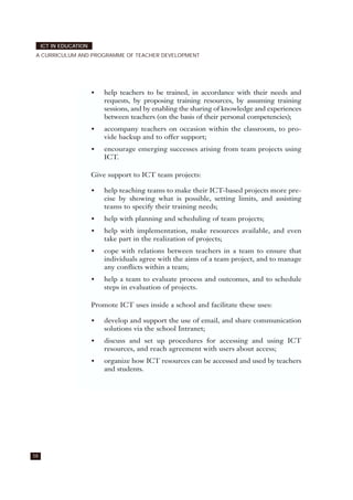 58
ICT IN EDUCATION
A CURRICULUM AND PROGRAMME OF TEACHER DEVELOPMENT
• help teachers to be trained, in accordance with their needs and
requests, by proposing training resources, by assuming training
sessions, and by enabling the sharing of knowledge and experiences
between teachers (on the basis of their personal competencies);
• accompany teachers on occasion within the classroom, to pro-
vide backup and to offer support;
• encourage emerging successes arising from team projects using
ICT.
Give support to ICT team projects:
• help teaching teams to make their ICT-based projects more pre-
cise by showing what is possible, setting limits, and assisting
teams to specify their training needs;
• help with planning and scheduling of team projects;
• help with implementation, make resources available, and even
take part in the realization of projects;
• cope with relations between teachers in a team to ensure that
individuals agree with the aims of a team project, and to manage
any conflicts within a team;
• help a team to evaluate process and outcomes, and to schedule
steps in evaluation of projects.
Promote ICT uses inside a school and facilitate these uses:
• develop and support the use of email, and share communication
solutions via the school Intranet;
• discuss and set up procedures for accessing and using ICT
resources, and reach agreement with users about access;
• organize how ICT resources can be accessed and used by teachers
and students.
 