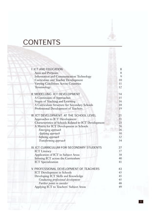 5
CONTENTS
I. ICT AND EDUCATION 8
Aims and Purposes 8
Information and Communication Technology 9
Curriculum and Teacher Development 10
Varying Conditions Across Countries 11
Terminology 12
II. MODELLING ICT DEVELOPMENT 14
A Continuum of Approaches 15
Stages of Teaching and Learning 16
A Curriculum Structure for Secondary Schools 18
Professional Development of Teachers 19
III. ICT DEVELOPMENT AT THE SCHOOL LEVEL 21
Approaches to ICT Development 21
Characteristics of Schools Related to ICT Development 23
A Matrix for ICT Development in Schools 26
Emerging approach 26
Applying approach 30
Infusing approach 32
Transforming approach 34
IV. ICT CURRICULUM FOR SECONDARY STUDENTS 37
ICT Literacy 37
Application of ICT in Subject Areas 38
Infusing ICT across the Curriculum 40
ICT Specialization 41
V. PROFESSIONAL DEVELOPMENT OF TEACHERS 43
ICT Development in Schools 43
Developing ICT Skills and Knowledge 45
Conducting professional development 45
Further points to consider 48
Applying ICT to Teachers' Subject Areas 49
 