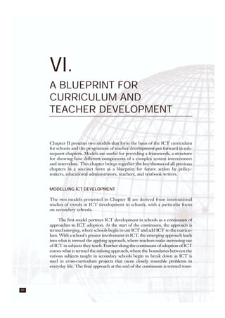 60
VI.
A BLUEPRINT FOR
CURRICULUM AND
TEACHER DEVELOPMENT
Chapter II presents two models that form the basis of the ICT curriculum
for schools and the programme of teacher development put forward in sub-
sequent chapters. Models are useful for providing a framework, a structure
for showing how different components of a complex system interconnect
and interrelate. This chapter brings together the key themes of all previous
chapters in a succinct form as a blueprint for future action by policy-
makers, educational administrators, teachers, and textbook writers.
MODELLING ICT DEVELOPMENT
The two models presented in Chapter II are derived from international
studies of trends in ICT development in schools, with a particular focus
on secondary schools.
The first model portrays ICT development in schools as a continuum of
approaches to ICT adoption. At the start of the continuum, the approach is
termed emerging, where schools begin to use ICT and add ICT to the curricu-
lum. With a school's greater involvement in ICT, the emerging approach leads
into what is termed the applying approach, where teachers make increasing use
of ICT in subjects they teach. Further along the continuum of adoption of ICT
comes what is termed the infusing approach, where the boundaries between the
various subjects taught in secondary schools begin to break down as ICT is
used in cross-curriculum projects that more closely resemble problems in
everyday life. The final approach at the end of the continuum is termed trans-
 