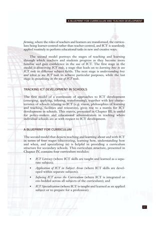 61
A BLUEPRINT FOR CURRICULUM AND TEACHER DEVELOPMENT
forming, where the roles of teachers and learners are transformed, the curricu-
lum being learner-centred rather than teacher-centred, and ICT is seamlessly
applied routinely to perform educational tasks in new and creative ways.
The second model portrays the stages of teaching and learning
through which teachers and students progress as they become more
familiar and gain confidence in the use of ICT. The first stage in the
model is discovering ICT tools, a stage that leads on to learning how to use
ICT tools in different subject fields. The next stage is understanding how
and when to use ICT tools to achieve particular purposes, while the last
stage is specializing in the use of ICT tools.
TRACKING ICT DEVELOPMENT IN SCHOOLS
The first model of a continuum of approaches to ICT development
(emerging, applying, infusing, transforming), together with key charac-
teristics of schools relating to ICT (e.g. vision, philosophies of learning
and teaching, facilities and resources), gives rise to a matrix for ICT
development in schools. This matrix, presented in Chapter III, is useful
for policy-makers and educational administrators in tracking where
individual schools are at with respect to ICT development.
A BLUEPRINT FOR CURRICULUM
The second model that depicts teaching and learning about and with ICT
in terms of four stages (discovering, learning how, understanding how
and when, and specializing in) is helpful in providing a curriculum
structure for secondary schools. This curriculum structure, presented in
Chapter IV, contains four curriculum modules:
• ICT Literacy (where ICT skills are taught and learned as a sepa-
rate subject);
• Application of ICT in Subject Areas (where ICT skills are devel-
oped within separate subjects);
• Infusing ICT across the Curriculum (where ICT is integrated or
em-bedded across all subjects of the curriculum); and
• ICT Specialization (where ICT is taught and learned as an applied
subject or to prepare for a profession).
 