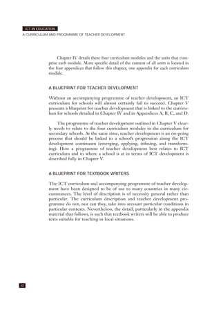 62
ICT IN EDUCATION
A CURRICULUM AND PROGRAMME OF TEACHER DEVELOPMENT
Chapter IV details these four curriculum modules and the units that com-
prise each module. More specific detail of the content of all units is located in
the four appendices that follow this chapter, one appendix for each curriculum
module.
A BLUEPRINT FOR TEACHER DEVELOPMENT
Without an accompanying programme of teacher development, an ICT
curriculum for schools will almost certainly fail to succeed. Chapter V
presents a blueprint for teacher development that is linked to the curricu-
lum for schools detailed in Chapter IV and in Appendices A, B, C, and D.
The programme of teacher development outlined in Chapter V clear-
ly needs to relate to the four curriculum modules in the curriculum for
secondary schools. At the same time, teacher development is an on-going
process that should be linked to a school’s progression along the ICT
development continuum (emerging, applying, infusing, and transform-
ing). How a programme of teacher development best relates to ICT
curriculum and to where a school is at in terms of ICT development is
described fully in Chapter V.
A BLUEPRINT FOR TEXTBOOK WRITERS
The ICT curriculum and accompanying programme of teacher develop-
ment have been designed to be of use to many countries in many cir-
cumstances. The level of description is of necessity general rather than
particular. The curriculum description and teacher development pro-
gramme do not, nor can they, take into account particular conditions in
particular contexts. Nevertheless, the detail, particularly in the appendix
material that follows, is such that textbook writers will be able to produce
texts suitable for teaching in local situations.
 