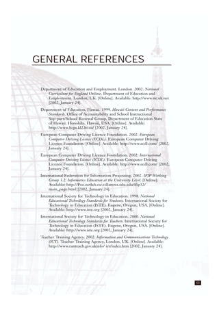 63
GENERAL REFERENCES
Department of Education and Employment. London. 2002. National
Curriculum for England Online. Department of Education and
Employment. London, UK. [Online]. Available: http://www.nc.uk.net
[2002, January 24].
Department of Education, Hawaii. 1999. Hawaii Content and Performance
Standards. Office of Accountability and School Instructional
Sup-port/School Renewal Group, Department of Education State
of Hawaii. Honolulu, Hawaii, USA. [Online]. Available:
http://www.hcps.kl2.hi.us/ [2002, January 24].
European Computer Driving Licence Foundation. 2002. European
Computer Driving Licence (ECDL). European Computer Driving
Licence Foundation. [Online]. Available: http://www.ecdl.com/ [2002,
January 24].
European Computer Driving Licence Foundation. 2002. International
Computer Driving Licence (ICDL). European Computer Driving
Licence Foundation. [Online]. Available: http://www.ecdl.com/ [2002,
January 24].
International Federation for Information Processing. 2002. IFIP Working
Group 3.2: Informatics Education at the University Level. [Online].
Available: http://Poe.netlab.csc.villanova.edu.edu/ifip32/
main_page.html [2002, January 24].
International Society for Technology in Education. 1998. National
Educational Technology Standards for Students. International Society for
Technology in Education (ISTE). Eugene, Oregon, USA. [Online].
Available: http://www.iste.org [2002, January 24].
International Society for Technology in Education. 2000. National
Educational Technology Standards for Teachers. International Society for
Technology in Education (ISTE). Eugene, Oregon, USA. [Online].
Available: http://www.iste.org [2002, January 24].
Teacher Training Agency. 2002. Information and Communications Technology
(ICT). Teacher Training Agency, London, UK. [Online]. Available:
http://www.canteach.gov.ukinfo/ ict/index.htm [2002, January 24].
 