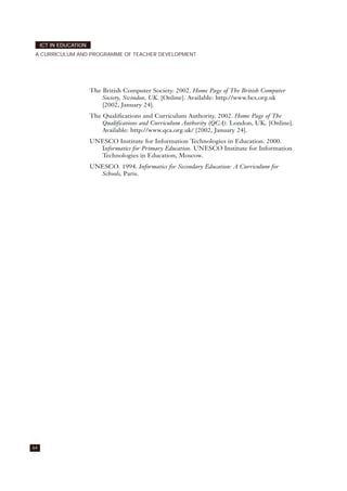 64
ICT IN EDUCATION
A CURRICULUM AND PROGRAMME OF TEACHER DEVELOPMENT
The British Computer Society. 2002. Home Page of The British Computer
Society, Swindon, UK. [Online]. Available: http://www.bcs.org.uk
[2002, January 24].
The Qualifications and Curriculum Authority. 2002. Home Page of The
Qualifications and Curriculum Authority (QCA). London, UK. [Online].
Available: http://www.qca.org.uk/ [2002, January 24].
UNESCO Institute for Information Technologies in Education. 2000.
Informatics for Primary Education. UNESCO Institute for Information
Technologies in Education, Moscow.
UNESCO. 1994. Informatics for Secondary Education: A Curriculum for
Schools, Paris.
 
