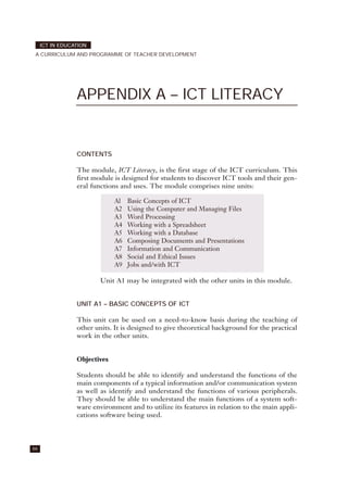 66
ICT IN EDUCATION
A CURRICULUM AND PROGRAMME OF TEACHER DEVELOPMENT
APPENDIX A – ICT LITERACY
CONTENTS
The module, ICT Literacy, is the first stage of the ICT curriculum. This
first module is designed for students to discover ICT tools and their gen-
eral functions and uses. The module comprises nine units:
Unit A1 may be integrated with the other units in this module.
UNIT A1 – BASIC CONCEPTS OF ICT
This unit can be used on a need-to-know basis during the teaching of
other units. It is designed to give theoretical background for the practical
work in the other units.
Objectives
Students should be able to identify and understand the functions of the
main components of a typical information and/or communication system
as well as identify and understand the functions of various peripherals.
They should be able to understand the main functions of a system soft-
ware environment and to utilize its features in relation to the main appli-
cations software being used.
Al Basic Concepts of ICT
A2 Using the Computer and Managing Files
A3 Word Processing
A4 Working with a Spreadsheet
A5 Working with a Database
A6 Composing Documents and Presentations
A7 Information and Communication
A8 Social and Ethical Issues
A9 Jobs and/with ICT
 