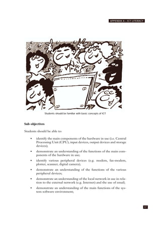 67
APPENDIX A – ICT LITERACY
Students should be familiar with basic concepts of ICT
Sub-objectives
Students should be able to:
• identify the main components of the hardware in use (i.e. Central
Processing Unit (CPU), input devices, output devices and storage
devices);
• demonstrate an understanding of the functions of the main com-
ponents of the hardware in use;
• identify various peripheral devices (e.g. modem, fax-modem,
plotter, scanner, digital camera);
• demonstrate an understanding of the functions of the various
peripheral devices;
• demonstrate an understanding of the local network in use in rela-
tion to the external network (e.g. Internet) and the use of email;
• demonstrate an understanding of the main functions of the sys-
tem software environment;
 