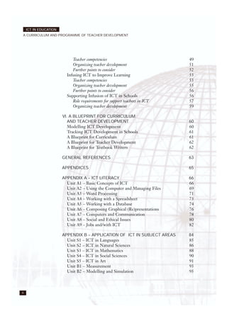 Teacher competencies 49
Organizing teacher development 51
Further points to consider 52
Infusing ICT to Improve Learning 53
Teacher competencies 53
Organizing teacher development 55
Further points to consider 56
Supporting Infusion of ICT in Schools 56
Role requirements for support teachers in ICT 57
Organizing teacher development 59
VI. A BLUEPRINT FOR CURRICULUM
AND TEACHER DEVELOPMENT 60
Modelling ICT Development 60
Tracking ICT Development in Schools 61
A Blueprint for Curriculum 61
A Blueprint for Teacher Development 62
A Blueprint for Textbook Writers 62
GENERAL REFERENCES 63
APPENDICES 65
APPENDIX A – ICT LITERACY 66
Unit A1 – Basic Concepts of ICT 66
Unit A2 – Using the Computer and Managing Files 69
Unit A3 – Word Processing 71
Unit A4 – Working with a Spreadsheet 73
Unit A5 – Working with a Database 74
Unit A6 – Composing Graphical (Re)presentations 76
Unit A7 – Computers and Communication 78
Unit A8 – Social and Ethical Issues 80
Unit A9 – Jobs and/with ICT 82
APPENDIX B – APPLICATION OF ICT IN SUBJECT AREAS 84
Unit S1 – ICT in Languages 85
Unit S2 – ICT in Natural Sciences 86
Unit S3 – ICT in Mathematics 88
Unit S4 – ICT in Social Sciences 90
Unit S5 – ICT in Art 91
Unit B1 – Measurement 93
Unit B2 – Modelling and Simulation 95
6
ICT IN EDUCATION
A CURRICULUM AND PROGRAMME OF TEACHER DEVELOPMENT
 
