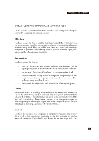 UNIT A2 – USING THE COMPUTER AND MANAGING FILES
Unit A2 could be omitted if students have had sufficient practical experi-
ence with computers in primary school.
Objectives
Students should be able to use the main functions of the system software
environment and to utilize its features in relation to the main applications
software being used. They should be able to show competence in using a
computer to generate simple things such as posters, banners, signs, invi-
tations cards, calendars and drawings.
Sub-objectives
Students should be able to:
• use the features of the system software environment (to the
appropriate level) in relation to the main applications software;
• use network functions (if available) to the appropriate level;
• demonstrate the ability to use a computer competently to pro-
duce posters, banners, signs, invitation cards, calendars and let-
terheads using simple software;
• experience the enjoyment and stimulation of using computers.
Context
This unit is aimed at teaching students how to use a computer system (on
a need-to-know basis) so that they can use the system competently to
achieve their tasks. These first experiences in using a computer should be
fun and stimulating. Educational games, good computer-supported
learning packages, and simple graphics software can give students a sound
introduction to using a computer for the first time.
Content
Students should know how to operate a computer system and its peripher-
als as well as the commands necessary to use the software to produce
required outcomes. They should also know the various steps and com-
69
APPENDIX A – ICT LITERACY
 