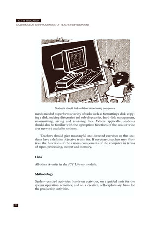 70
ICT IN EDUCATION
A CURRICULUM AND PROGRAMME OF TEACHER DEVELOPMENT
mands needed to perform a variety of tasks such as formatting a disk, copy-
ing a disk, making directories and sub-directories, hard-disk management,
unformatting, saving and renaming files. Where applicable, students
should also be familiar with the appropriate functions of the local or wide
area network available to them.
Teachers should give meaningful and directed exercises so that stu-
dents have a definite objective to aim for. If necessary, teachers may illus-
trate the functions of the various components of the computer in terms
of input, processing, output and memory.
Links
All other A-units in the ICT Literacy module.
Methodology
Student-centred activities, hands-on activities, on a guided basis for the
system operation activities, and on a creative, self-exploratory basis for
the production activities.
Students should feel confident about using computers
 