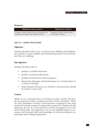 Resources
UNIT A3 – WORD PROCESSING
Objectives
Students should be able to use a word processor skilfully and intelligent-
ly to produce various readable and structured documents in several sub-
jects they are studying.
Sub-objectives
Students should be able to:
• produce a readable document;
• produce a structured document;
• produce documents for various purposes;
• discuss the advantages and disadvantages of a word processor in
a variety of settings;
• make informed decisions as to whether a word processor should
be used for a given task.
Context
Ability to use a word processor is necessary in today's society. Few peo-
ple use typewriters when a computer provides a better alternative. There
are clear advantages of using a word processor compared to the usual
method of writing on paper or typing with a typewriter. Students should
appreciate the use of a word processor and be encouraged to use it for
most writing tasks. The objective is not to train qualified typists or sec-
retaries, but keyboard skills and knowledge of word processing are an
advantage when seeking employment.
71
APPENDIX A – ICT LITERACY
Minimum necessary resources Optional extra resources
Computer, system software. Easy-to-use software for
designing and making simple graphics. Printer.
Examples of various creations made
with available software.
 