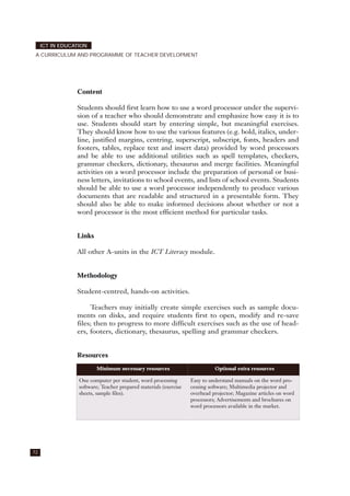 Content
Students should first learn how to use a word processor under the supervi-
sion of a teacher who should demonstrate and emphasize how easy it is to
use. Students should start by entering simple, but meaningful exercises.
They should know how to use the various features (e.g. bold, italics, under-
line, justified margins, centring, superscript, subscript, fonts, headers and
footers, tables, replace text and insert data) provided by word processors
and be able to use additional utilities such as spell templates, checkers,
grammar checkers, dictionary, thesaurus and merge facilities. Meaningful
activities on a word processor include the preparation of personal or busi-
ness letters, invitations to school events, and lists of school events. Students
should be able to use a word processor independently to produce various
documents that are readable and structured in a presentable form. They
should also be able to make informed decisions about whether or not a
word processor is the most efficient method for particular tasks.
Links
All other A-units in the ICT Literacy module.
Methodology
Student-centred, hands-on activities.
Teachers may initially create simple exercises such as sample docu-
ments on disks, and require students first to open, modify and re-save
files; then to progress to more difficult exercises such as the use of head-
ers, footers, dictionary, thesaurus, spelling and grammar checkers.
Resources
72
ICT IN EDUCATION
A CURRICULUM AND PROGRAMME OF TEACHER DEVELOPMENT
Minimum necessary resources Optional extra resources
One computer per student, word processing
software; Teacher prepared materials (exercise
sheets, sample files).
Easy to understand manuals on the word pro-
cessing software; Multimedia projector and
overhead projector; Magazine articles on word
processors; Advertisements and brochures on
word processors available in the market.
 