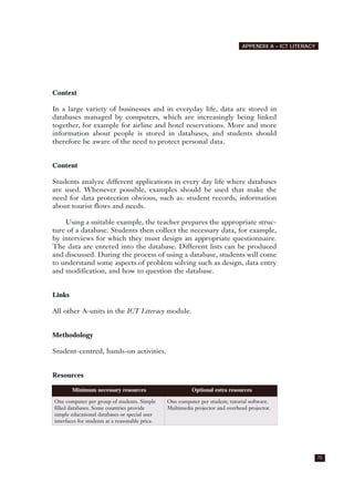 Context
In a large variety of businesses and in everyday life, data are stored in
databases managed by computers, which are increasingly being linked
together, for example for airline and hotel reservations. More and more
information about people is stored in databases, and students should
therefore be aware of the need to protect personal data.
Content
Students analyze different applications in every day life where databases
are used. Whenever possible, examples should be used that make the
need for data protection obvious, such as: student records, information
about tourist flows and needs.
Using a suitable example, the teacher prepares the appropriate struc-
ture of a database. Students then collect the necessary data, for example,
by interviews for which they must design an appropriate questionnaire.
The data are entered into the database. Different lists can be produced
and discussed. During the process of using a database, students will come
to understand some aspects of problem solving such as design, data entry
and modification, and how to question the database.
Links
All other A-units in the ICT Literacy module.
Methodology
Student-centred, hands-on activities.
Resources
75
APPENDIX A – ICT LITERACY
Minimum necessary resources Optional extra resources
One computer per group of students. Simple
filled databases. Some countries provide
simple educational databases or special user
interfaces for students at a reasonable price.
One computer per student; tutorial software.
Multimedia projector and overhead projector.
 