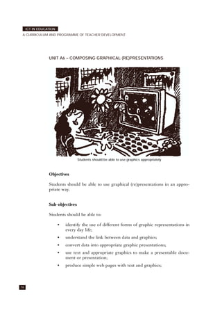 UNIT A6 – COMPOSING GRAPHICAL (RE)PRESENTATIONS
Students should be able to use graphics appropriately
Objectives
Students should be able to use graphical (re)presentations in an appro-
priate way.
Sub-objectives
Students should be able to:
• identify the use of different forms of graphic representations in
every day life;
• understand the link between data and graphics;
• convert data into appropriate graphic presentations;
• use text and appropriate graphics to make a presentable docu-
ment or presentation;
• produce simple web pages with text and graphics;
76
ICT IN EDUCATION
A CURRICULUM AND PROGRAMME OF TEACHER DEVELOPMENT
 