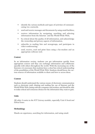 • identify the various methods and types of activities of communi-
cating via a network;
• send and receive messages and documents by using email facilities;
• retrieve information by navigating, searching and selecting
information from the Internet and the World Wide Web;
• be critical about the quality of all information, and acknowledge
the ownership and privacy aspects of information;
• subscribe to mailing lists and newsgroups, and participate in
video-conferencing;
• send, receive, read and print faxes using a fax-modem and an
appropriate software tool.
Context
In an information society, students can get information quickly from
appropriate sources and they can exchange information and collaborate
speedily with others throughout the world. With the increasing use of the
Internet, it is necessary that students have a clear but critical understanding
of the possibilities of the World Wide Web. Students should know the var-
ious sources of information available to them and how to access these.
Content
Students should understand the various means of electronic communication
such as electronic mail, chatting and mailing list, use of Internet and the
World Wide Web, faxing with the computer and modem; and should be able
to make critical and conscious choices for the information they want to gain.
Links
All other A-units in the ICT Literacy module, especially Unit 8 Social and
Ethical Issues.
Methodology
Hands-on experience, searching for information, and using email.
79
APPENDIX A – ICT LITERACY
 