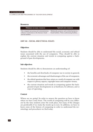 Resources
UNIT A8 – SOCIAL AND ETHICAL ISSUES
Objectives
Students should be able to understand the social, economic and ethical
issues associated with the use of computers. They should be able to
explain the current situation and trends in computing against a back-
ground of past developments.
Sub-objectives
Students should be able to demonstrate an understanding of:
• the benefits and drawbacks of computer use to society in general;
• the economic advantages and disadvantages of the use of computers;
• the ethical questions that have arisen as a result of computer use with
respect to privacy aspects, copyright issues and computer viruses;
• the current situation and trends in computing against the back-
ground of past developments in a) hardware; b) software; and c)
ways of operating.
Context
Where are we going? In order to answer the question we have to know
where we have come from. The world of computing will be very differ-
ent by the time students enter the work place, but many of the changes
are predictable if we study the trends up to now. In addition, we have to
know some of the history of computing in order to understand the ter-
minology and procedures we find today.
80
ICT IN EDUCATION
A CURRICULUM AND PROGRAMME OF TEACHER DEVELOPMENT
Minimum necessary resources Optional extra resources
One computer per group and communications
software. Connection to the Internet. Email
and fax facilities.
Multimedia projector and overhead projector.
Email facilities. Video-conferencing facilities.
 