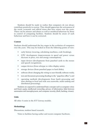81
APPENDIX A – ICT LITERACY
Students should be made to realize that computers do not always
contribute positively to society. They should appreciate the seriousness of
the social, economic and ethical issues that have arisen over the years.
There can be misuses and abuses as well as unethical behaviour by those
in control of computing facilities. Students should be aware of such
behaviour and how it can be corrected.
Content
Students should understand the key stages in the evolution of computers
over the years. This may be looked at from the following points of view:
• early history (weaving, calculating machines, code breaking);
• CPU development (improvements in speed and power versus
decrease in price, size and energy consumption);
• input devices (developments from punched cards to the mouse
and speech recognition);
• output devices (from teletype to video display units);
• storage devices (from punched paper to hard disks);
• software (from changing the wiring to user-friendly software tools);
• text and document processing (leading to the "paperless office"); and
• operating methods (developments from batch processing and
time-sharing to local and wide area networks, multi-tasking and
distributed processing).
Students are expected to understand basic concepts such as computer crime
and fraud, equity, intellectual ownership, privacy of information, links between
automation and unemployment, and computer security (theft, hacking, viruses).
Links
All other A-units in the ICT Literacy module.
Methodology
Discussions; student-based research.
Visits to facilities having earlier and recent computer hardware.
 