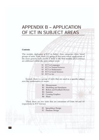 84
APPENDIX B – APPLICATION
OF ICT IN SUBJECT AREAS
Contents
The module Application of ICT in Subject Areas comprises three broad
groups of units. First, there is a group of five units where applications of
the more generic tools and ICT skills in the first module (ICT Literacy)
are addressed within the main subject areas:
Second, there is a group of units that are used in a specific subject
area like mathematics or music:
Third, there are two units that are extensions of Units A4 and A5
respectively in ICT Literacy:
S1 ICT in Languages
S2 ICT in Natural Sciences
S3 ICT in Mathematics
S4 ICT in Social Sciences
S5 ICT in Art
B1 Measurement
B2 Modelling and Simulation
B3 Robots and Feedback Devices
B4 Statistics
B5 Creating Graphics
B6 Music
El Spreadsheet Design
E2 Database Design
 