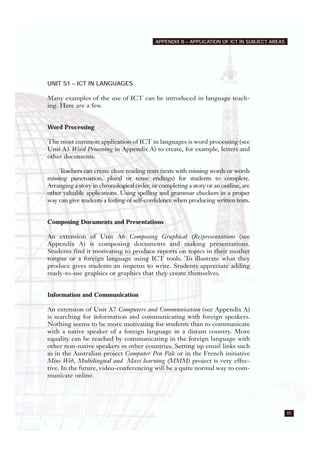 85
APPENDIX B – APPLICATION OF ICT IN SUBJECT AREAS
UNIT S1 – ICT IN LANGUAGES
Many examples of the use of ICT can be introduced in language teach-
ing. Here are a few.
Word Processing
The most common application of ICT in languages is word processing (see
Unit A3 Word Processing in Appendix A) to create, for example, letters and
other documents.
Teachers can create cloze reading texts (texts with missing words or words
missing punctuation, plural or tense endings) for students to complete.
Arranging a story in chronological order, or completing a story or an outline, are
other valuable applications. Using spelling and grammar checkers in a proper
way can give students a feeling of self-confidence when producing written texts.
Composing Documents and Presentations
An extension of Unit A6 Composing Graphical (Re)presentations (see
Appendix A) is composing documents and making presentations.
Students find it motivating to produce reports on topics in their mother
tongue or a foreign language using ICT tools. To illustrate what they
produce gives students an impetus to write. Students appreciate adding
ready-to-use graphics or graphics that they create themselves.
Information and Communication
An extension of Unit A7 Computers and Communication (see Appendix A)
is searching for information and communicating with foreign speakers.
Nothing seems to be more motivating for students than to communicate
with a native speaker of a foreign language in a distant country. More
equality can be reached by communicating in the foreign language with
other non-native speakers in other countries. Setting up email links such
as in the Australian project Computer Pen Pals or in the French initiative
Mini Web, Multilingual and Maxi learning (MMM) project is very effec-
tive. In the future, video-conferencing will be a quite normal way to com-
municate online.
 