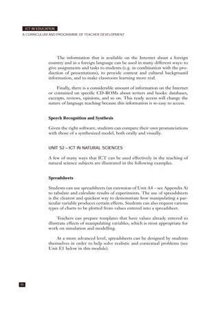 The information that is available on the Internet about a foreign
country and in a foreign language can be used in many different ways: to
give assignments and tasks to students (e.g. in combination with the pro-
duction of presentations), to provide context and cultural background
information, and to make classroom learning more real.
Finally, there is a considerable amount of information on the Internet
or contained on specific CD-ROMs about writers and books: databases,
excerpts, reviews, opinions, and so on. This ready access will change the
nature of language teaching because this information is so easy to access.
Speech Recognition and Synthesis
Given the right software, students can compare their own pronunciations
with those of a synthesized model, both orally and visually.
UNIT S2 – ICT IN NATURAL SCIENCES
A few of many ways that ICT can be used effectively in the teaching of
natural science subjects are illustrated in the following examples.
Spreadsheets
Students can use spreadsheets (an extension of Unit A4 – see Appendix A)
to tabulate and calculate results of experiments. The use of spreadsheets
is the clearest and quickest way to demonstrate how manipulating a par-
ticular variable produces certain effects. Students can also request various
types of charts to be plotted from values entered into a spreadsheet.
Teachers can prepare templates that have values already entered to
illustrate effects of manipulating variables, which is most appropriate for
work on simulation and modelling.
At a more advanced level, spreadsheets can be designed by students
themselves in order to help solve realistic and contextual problems (see
Unit E1 below in this module).
86
ICT IN EDUCATION
A CURRICULUM AND PROGRAMME OF TEACHER DEVELOPMENT
 