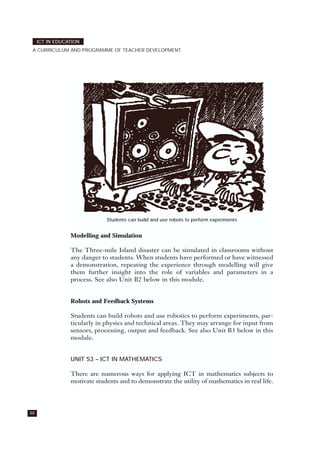 88
ICT IN EDUCATION
A CURRICULUM AND PROGRAMME OF TEACHER DEVELOPMENT
Modelling and Simulation
The Three-mile Island disaster can be simulated in classrooms without
any danger to students. When students have performed or have witnessed
a demonstration, repeating the experience through modelling will give
them further insight into the role of variables and parameters in a
process. See also Unit B2 below in this module.
Robots and Feedback Systems
Students can build robots and use robotics to perform experiments, par-
ticularly in physics and technical areas. They may arrange for input from
sensors, processing, output and feedback. See also Unit B3 below in this
module.
UNIT S3 – ICT IN MATHEMATICS
There are numerous ways for applying ICT in mathematics subjects to
motivate students and to demonstrate the utility of mathematics in real life.
Students can build and use robots to perform experiments
 