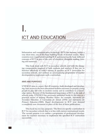 8
I.
ICT AND EDUCATION
Information and communication technology (ICT) has become, within a
very short time, one of the basic building blocks of modern society. Many
countries now regard understanding ICT and mastering the basic skills and
concepts of ICT as part of the core of education, alongside reading, writ-
ing and numeracy.
This book deals with ICT in secondary schools, and with the chang-
ing competencies required of both students and teachers if they are to
function effectively in today's society. It specifies an ICT curriculum for
secondary schools, and outlines an accompanying programme of teacher
development to implement such a curriculum.
AIMS AND PURPOSES
UNESCO aims to ensure that all countries, both developed and develop-
ing, have access to the best educational facilities necessary to prepare young
people to play full roles in modern society and to contribute to a knowl-
edge nation. Because of the fundamental importance of ICT in the task of
schools today, UNESCO has previously published books in this area as a
practical means of helping Member States: for example, Informatics for
Secondary Education: A Curriculum for Schools (1994) and Informatics for
Primary Education (2000). Rapid developments in ICT now demand
a completely new document in place of the first of these publications.
This book has two key purposes. The first is to specify a curriculum in
ICT for secondary schools that is in line with current international trends.
The second purpose is to outline a programme of professional develop-
ment for teachers necessary to implement the specified ICT curriculum
successfully.
 