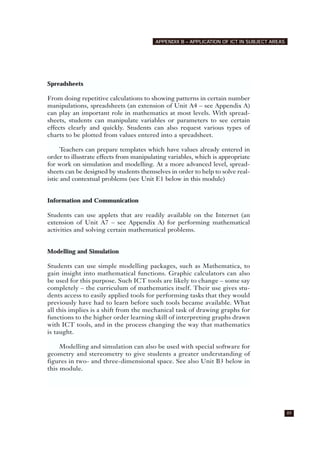 Spreadsheets
From doing repetitive calculations to showing patterns in certain number
manipulations, spreadsheets (an extension of Unit A4 – see Appendix A)
can play an important role in mathematics at most levels. With spread-
sheets, students can manipulate variables or parameters to see certain
effects clearly and quickly. Students can also request various types of
charts to be plotted from values entered into a spreadsheet.
Teachers can prepare templates which have values already entered in
order to illustrate effects from manipulating variables, which is appropriate
for work on simulation and modelling. At a more advanced level, spread-
sheets can be designed by students themselves in order to help to solve real-
istic and contextual problems (see Unit E1 below in this module)
Information and Communication
Students can use applets that are readily available on the Internet (an
extension of Unit A7 – see Appendix A) for performing mathematical
activities and solving certain mathematical problems.
Modelling and Simulation
Students can use simple modelling packages, such as Mathematica, to
gain insight into mathematical functions. Graphic calculators can also
be used for this purpose. Such ICT tools are likely to change – some say
completely – the curriculum of mathematics itself. Their use gives stu-
dents access to easily applied tools for performing tasks that they would
previously have had to learn before such tools became available. What
all this implies is a shift from the mechanical task of drawing graphs for
functions to the higher order learning skill of interpreting graphs drawn
with ICT tools, and in the process changing the way that mathematics
is taught.
Modelling and simulation can also be used with special software for
geometry and stereometry to give students a greater understanding of
figures in two- and three-dimensional space. See also Unit B3 below in
this module.
89
APPENDIX B – APPLICATION OF ICT IN SUBJECT AREAS
 