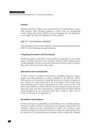 Statistics
Suitable statistical software tools eliminate hours of calculation in statis-
tical analyses, thus allowing students to focus more on interpreting
results. Again, these kinds of ICT tools are changing the way mathemat-
ics is taught. See also Unit B4 below in this module.
UNIT S4 – ICT IN SOCIAL SCIENCES
The teaching of social science subjects can be greatly enhanced by the use
of ICT as the following examples illustrate.
Composing Documents and Presentations
Producing reports using ICT tools in history, geography or economics
topics is highly motivational for students. Students enjoy adding graph-
ics, photographs, pictures, and other information about a topic to reports
they write and presentations they make.
Information and Communication
A whole range of graphical information, including diagrams, photo-
graphs and other pictures, is readily available on the Internet. Other
information can be researched using the Internet to include in reports, to
give context to a topic discussed in the curriculum, and to make class-
room learning more closely approximate to what occurs in the work
place. One problem to which attention needs to be given is that some stu-
dents just copy into their presentations material from the Web without
acknowledgment or use materials from other students. Refer also to
Units A3, A6 and A7 in Appendix A.
Spreadsheets and Databases
In the social sciences, spreadsheets and databases serve a similar purpose,
namely to enable students to systematize and organize information. For
example, students can use a spreadsheet to make a list of dates, events,
countries and persons involved. Such lists can then be organized by date,
by country, or by a person’s name and make effective study aids. Younger
90
ICT IN EDUCATION
A CURRICULUM AND PROGRAMME OF TEACHER DEVELOPMENT
 