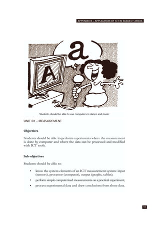 UNIT B1 – MEASUREMENT
Objectives
Students should be able to perform experiments where the measurement
is done by computer and where the data can be processed and modified
with ICT tools.
Sub-objectives
Students should be able to:
• know the system elements of an ICT measurement system: input
(sensors), processor (computer), output (graphs, tables);
• perform simple computerized measurements on a practical experiment;
• process experimental data and draw conclusions from those data.
93
APPENDIX B – APPLICATION OF ICT IN SUBJECT AREAS
Students should be able to use computers in dance and music
 