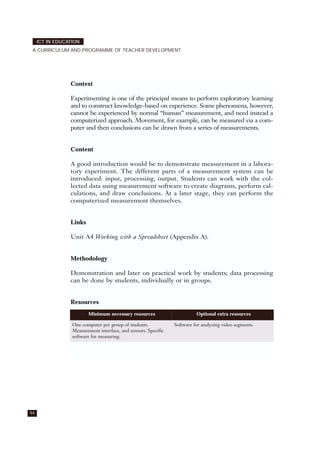 94
ICT IN EDUCATION
A CURRICULUM AND PROGRAMME OF TEACHER DEVELOPMENT
Context
Experimenting is one of the principal means to perform exploratory learning
and to construct knowledge-based on experience. Some phenomena, however,
cannot be experienced by normal “human” measurement, and need instead a
computerized approach. Movement, for example, can be measured via a com-
puter and then conclusions can be drawn from a series of measurements.
Content
A good introduction would be to demonstrate measurement in a labora-
tory experiment. The different parts of a measurement system can be
introduced: input, processing, output. Students can work with the col-
lected data using measurement software to create diagrams, perform cal-
culations, and draw conclusions. At a later stage, they can perform the
computerized measurement themselves.
Links
Unit A4 Working with a Spreadsheet (Appendix A).
Methodology
Demonstration and later on practical work by students; data processing
can be done by students, individually or in groups.
Resources
Minimum necessary resources Optional extra resources
One computer per group of students.
Measurement interface, and sensors. Specific
software for measuring.
Software for analyzing video segments.
 