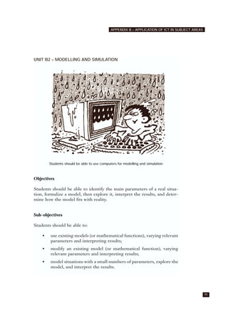 UNIT B2 – MODELLING AND SIMULATION
Students should be able to use computers for modelling and simulation
Objectives
Students should be able to identify the main parameters of a real situa-
tion, formalize a model, then explore it, interpret the results, and deter-
mine how the model fits with reality.
Sub-objectives
Students should be able to:
• use existing models (or mathematical functions), varying relevant
parameters and interpreting results;
• modify an existing model (or mathematical function), varying
relevant parameters and interpreting results;
• model situations with a small numbers of parameters, explore the
model, and interpret the results.
95
APPENDIX B – APPLICATION OF ICT IN SUBJECT AREAS
 
