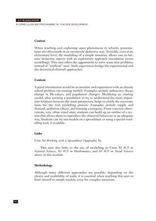 Context
When teaching and explaining open phenomena in schools, presenta-
tions are often made in an excessively deductive way. To tackle, even at an
elementary level, the modelling of a simple situation, allows one to bal-
ance deductive aspects with an exploratory approach (simulation versus
modelling). This unit offers the opportunity to solve some true problems
instead of "artificial" ones. Such experiences bridge the experimental and
the theoretical (formal) approaches.
Content
A good introduction would be to simulate and experiment with an already
solved problem (an existing model). Examples include radioactive decay,
change in Ph-values, and population changes. Modifying an existing
model, after running a simulation to try to understand the more impor-
tant relations between the main parameters, helps to clarify the necessary
basis for the real modelling process. Examples include supply and
demand, pollution effects, and running a company. From concrete obser-
vations, very often visual ones, students can build up an outline of a sys-
tem that allows them to reproduce the observed behaviour in an adequate
way. Students can try out models on a spreadsheet or using a special mod-
elling tool, if available.
Links
Unit A4 Working with a Spreadsheet (Appendix A).
This unit also links to the use of modelling in Units S1 ICT in
Natural Sciences, S2 ICT in Mathematics, and S3 ICT in Social Sciences
above in this module.
Methodology
Although many different approaches are possible, depending on the
choice and availability of tools, it is essential when teaching this unit to
limit oneself to simple models, even for complex situations.
96
ICT IN EDUCATION
A CURRICULUM AND PROGRAMME OF TEACHER DEVELOPMENT
 
