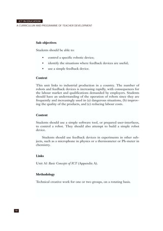 98
ICT IN EDUCATION
A CURRICULUM AND PROGRAMME OF TEACHER DEVELOPMENT
Sub-objectives
Students should be able to:
• control a specific robotic device;
• identify the situations where feedback devices are useful;
• use a simple feedback device.
Context
This unit links to industrial production in a country. The number of
robots and feedback devices is increasing rapidly, with consequences for
the labour market and qualifications demanded by employers. Students
should have an understanding of the operation of robots since they are
frequently and increasingly used in (a) dangerous situations, (b) improv-
ing the quality of the products, and (c) reducing labour costs.
Content
Students should use a simple software tool, or prepared user-interfaces,
to control a robot. They should also attempt to build a simple robot
device.
Students should use feedback devices in experiments in other sub-
jects, such as a microphone in physics or a thermometer or Ph-meter in
chemistry.
Links
Unit A1 Basic Concepts of ICT (Appendix A).
Methodology
Technical creative work for one or two groups, on a rotating basis.
 