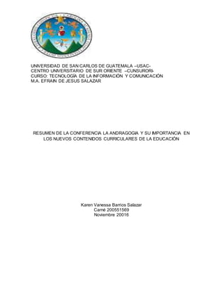 UNIVERSIDAD DE SAN CARLOS DE GUATEMALA –USAC-
CENTRO UNIVERSITARIO DE SUR ORIENTE –CUNSURORI-
CURSO: TECNOLOGÍA DE LA INFORMACIÓN Y COMUNICACIÓN
M.A. EFRAIN DE JESUS SALAZAR
RESUMEN DE LA CONFERENCIA LA ANDRAGOGIA Y SU IMPORTANCIA EN
LOS NUEVOS CONTENIDOS CURRICULARES DE LA EDUCACIÓN
Karen Vanessa Barrios Salazar
Carné 200551569
Noviembre 20016
 