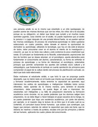 una persona adulta no es lo mismo que enseñarle a un niño (pedagogía), no
pueden usarse las mismas técnicas que con los niños, los niños van a la escuelas
porque es su obligación, un deber que tienen que cumplir y en muchos casos
aprenden jugando, cosa distinta con el adulto, no puede esperarse que un adulto
le parezca ir a jugar después de una jornada laboral fuerte, no se pueden aplicar
las mismas estrategias. El proceso de enseñanza-aprendizaje no debe quedarse
estacionado en cuatro paredes, debe dársele al alumno la oportunidad de
demostrar su aprendizaje, utilizando la tecnología, que hoy en día está al alcance
de todos, debe procurarse crear en el alumno el interés de la investigación y
creación, ya que no se tiene esa cultura y esto evidencia la poca creatividad que
existe. El curriculum se fundamenta en la filosofía, sistematizando aspiraciones del
tipo de hombre que se desea alcanzar, en el psicológico, aparta elementos para
fundamentar el conocimiento del alumno, características, su forma de enfrentar el
proceso de aprendizaje, y su forma de interactuar; el sociológico, sistematiza
principio que permite comprender los aportes del contexto socio cultural y el
antropológico, que fundamenta al currículo en cuanto aportación de principios para
comprender el papel de la cultura dentro del proceso de planificación curricular, es
decir que todo está relacionado.
Debe motivarse al estudiante adulto, a que todo lo que se proponga puede
alcanzarlo, que no habrá nada en el mundo que impida que él puede salir adelante
y formarse académicamente, todos tenemos la capacidad de aprender, aquí
intervienen los estilos de aprendizajes e inteligencias múltiples todos somos
diferentes, nadie aprende de la misma manera, pero también el docente
universitario, debe prepararse, no puede llegar al aula a improvisar, los
estudiantes son inteligentes y su falta de preparación desmerita su formación
académica como docente, no se puede pretender que los alumnos salgan bien
preparados, no se debe llegar a hacer trabajos en grupo sacados de la manga, no
se puede pretender que haya una excelencia académica, por parte del alumno,
por ejemplo, si el maestro deja la lectura de un libro que ni él sabe cuál es su
contenido, el curriculum busca formar humanos que actúen, que construyan, que
hagan que piensen, además de valorar la capacidad que cada uno tiene, que no
debería de medirse a través de punteos, escalas sino por los principios y valores
del ser humano, aplicando los cuatro pilares del conocimiento.
 