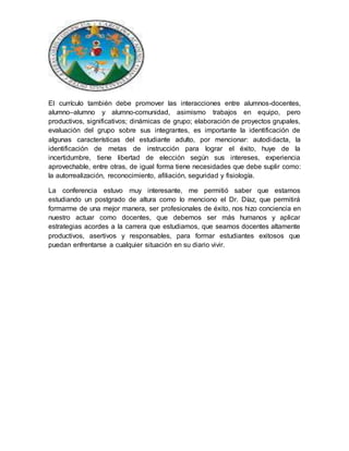 El currículo también debe promover las interacciones entre alumnos-docentes,
alumno–alumno y alumno-comunidad, asimismo trabajos en equipo, pero
productivos, significativos; dinámicas de grupo; elaboración de proyectos grupales,
evaluación del grupo sobre sus integrantes, es importante la identificación de
algunas características del estudiante adulto, por mencionar: autodidacta, la
identificación de metas de instrucción para lograr el éxito, huye de la
incertidumbre, tiene libertad de elección según sus intereses, experiencia
aprovechable, entre otras, de igual forma tiene necesidades que debe suplir como:
la autorrealización, reconocimiento, afiliación, seguridad y fisiología.
La conferencia estuvo muy interesante, me permitió saber que estamos
estudiando un postgrado de altura como lo menciono el Dr. Díaz, que permitirá
formarme de una mejor manera, ser profesionales de éxito, nos hizo conciencia en
nuestro actuar como docentes, que debemos ser más humanos y aplicar
estrategias acordes a la carrera que estudiamos, que seamos docentes altamente
productivos, asertivos y responsables, para formar estudiantes exitosos que
puedan enfrentarse a cualquier situación en su diario vivir.
 