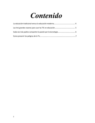Contenido
La educación tradicional versus la educación moderna…………………………………………. 4
Las tres grandes razones para usar las TIC en educación……………………………………….. 5
Cada vez más padres comparten la pasión por la tecnología…………………………………. 6
Como prevenir los peligros de la Tic………………………………………………………………………..7
2
 