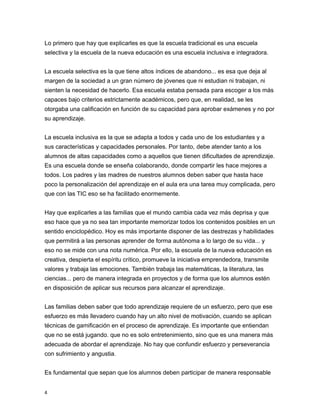 Lo primero que hay que explicarles es que la escuela tradicional es una escuela
selectiva y la escuela de la nueva educación es una escuela inclusiva e integradora.
La escuela selectiva es la que tiene altos índices de abandono... es esa que deja al
margen de la sociedad a un gran número de jóvenes que ni estudian ni trabajan, ni
sienten la necesidad de hacerlo. Esa escuela estaba pensada para escoger a los más
capaces bajo criterios estrictamente académicos, pero que, en realidad, se les
otorgaba una calificación en función de su capacidad para aprobar exámenes y no por
su aprendizaje.
La escuela inclusiva es la que se adapta a todos y cada uno de los estudiantes y a
sus características y capacidades personales. Por tanto, debe atender tanto a los
alumnos de altas capacidades como a aquellos que tienen dificultades de aprendizaje.
Es una escuela donde se enseña colaborando, donde compartir les hace mejores a
todos. Los padres y las madres de nuestros alumnos deben saber que hasta hace
poco la personalización del aprendizaje en el aula era una tarea muy complicada, pero
que con las TIC eso se ha facilitado enormemente.
Hay que explicarles a las familias que el mundo cambia cada vez más deprisa y que
eso hace que ya no sea tan importante memorizar todos los contenidos posibles en un
sentido enciclopédico. Hoy es más importante disponer de las destrezas y habilidades
que permitirá a las personas aprender de forma autónoma a lo largo de su vida... y
eso no se mide con una nota numérica. Por ello, la escuela de la nueva educación es
creativa, despierta el espíritu crítico, promueve la iniciativa emprendedora, transmite
valores y trabaja las emociones. También trabaja las matemáticas, la literatura, las
ciencias... pero de manera integrada en proyectos y de forma que los alumnos estén
en disposición de aplicar sus recursos para alcanzar el aprendizaje.
Las familias deben saber que todo aprendizaje requiere de un esfuerzo, pero que ese
esfuerzo es más llevadero cuando hay un alto nivel de motivación, cuando se aplican
técnicas de gamificación en el proceso de aprendizaje. Es importante que entiendan
que no se está jugando. que no es solo entretenimiento, sino que es una manera más
adecuada de abordar el aprendizaje. No hay que confundir esfuerzo y perseverancia
con sufrimiento y angustia.
Es fundamental que sepan que los alumnos deben participar de manera responsable
4
 